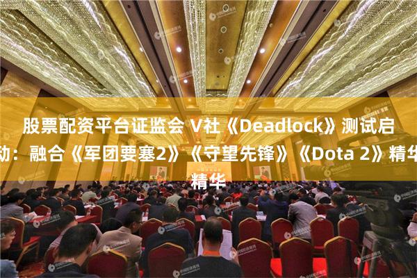 股票配资平台证监会 V社《Deadlock》测试启动：融合《军团要塞2》《守望先锋》《Dota 2》精华