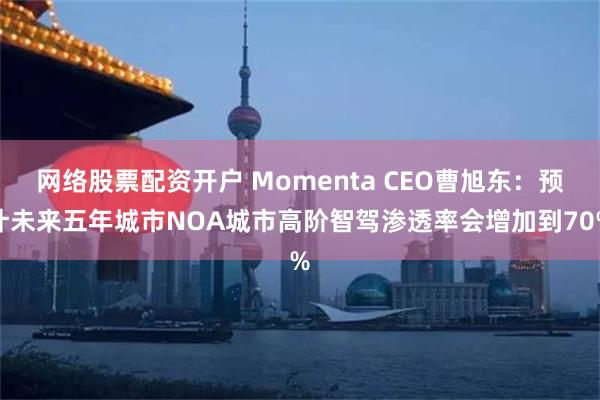 网络股票配资开户 Momenta CEO曹旭东：预计未来五年