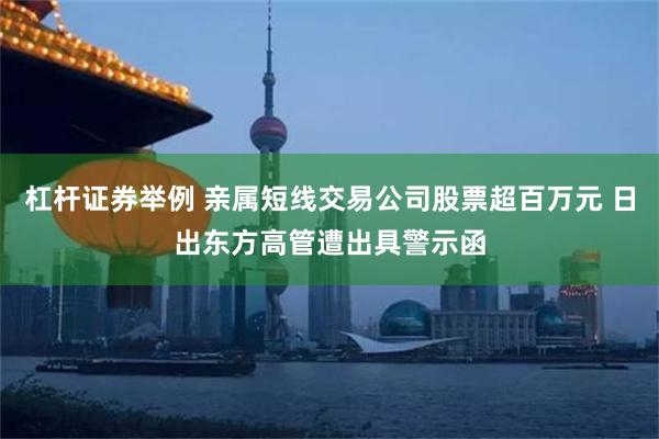 杠杆证券举例 亲属短线交易公司股票超百万元 日出东方高管遭出