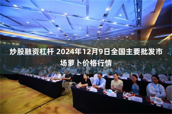 炒股融资杠杆 2024年12月9日全国主要批发市场萝卜价格行