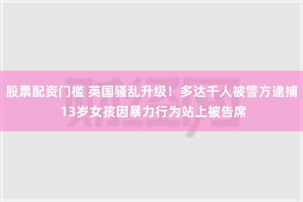 股票配资门槛 英国骚乱升级！多达千人被警方逮捕 13岁女孩因